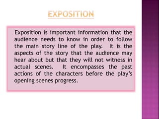 Exposition is important information that the
audience needs to know in order to follow
the main story line of the play. It is the
aspects of the story that the audience may
hear about but that they will not witness in
actual scenes. It encompasses the past
actions of the characters before the play’s
opening scenes progress.
 