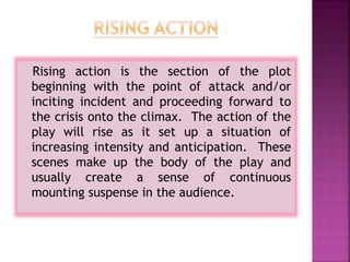 Rising action is the section of the plot
beginning with the point of attack and/or
inciting incident and proceeding forward to
the crisis onto the climax. The action of the
play will rise as it set up a situation of
increasing intensity and anticipation. These
scenes make up the body of the play and
usually create a sense of continuous
mounting suspense in the audience.
 