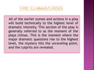 All of the earlier scenes and actions in a play
will build technically to the highest level of
dramatic intensity. This section of the play is
generally referred to as the moment of the
plays climax. This is the moment where the
major dramatic questions rise to the highest
level, the mystery hits the unraveling point,
and the culprits are revealed.
 
