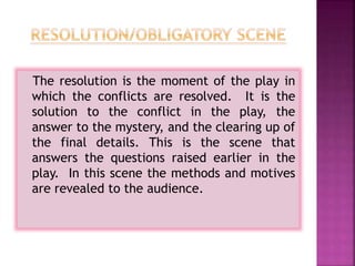 The resolution is the moment of the play in
which the conflicts are resolved. It is the
solution to the conflict in the play, the
answer to the mystery, and the clearing up of
the final details. This is the scene that
answers the questions raised earlier in the
play. In this scene the methods and motives
are revealed to the audience.
 