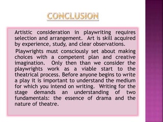 Artistic consideration in playwriting requires
selection and arrangement. Art is skill acquired
by experience, study, and clear observations.
Playwrights must consciously set about making
choices with a competent plan and creative
imagination. Only then than we consider the
playwrights work as a viable start to the
theatrical process. Before anyone begins to write
a play it is important to understand the medium
for which you intend on writing. Writing for the
stage demands an understanding of two
fundamentals: the essence of drama and the
nature of theatre.
 