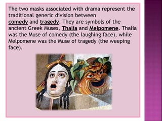 The two masks associated with drama represent the
traditional generic division between
comedy and tragedy. They are symbols of the
ancient Greek Muses, Thalia and Melpomene. Thalia
was the Muse of comedy (the laughing face), while
Melpomene was the Muse of tragedy (the weeping
face).
 