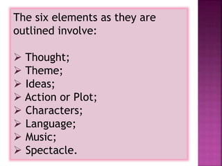 The six elements as they are
outlined involve:
 Thought;
 Theme;
 Ideas;
 Action or Plot;
 Characters;
 Language;
 Music;
 Spectacle.
 