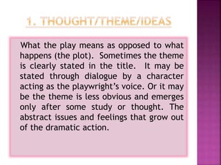 What the play means as opposed to what
happens (the plot). Sometimes the theme
is clearly stated in the title. It may be
stated through dialogue by a character
acting as the playwright’s voice. Or it may
be the theme is less obvious and emerges
only after some study or thought. The
abstract issues and feelings that grow out
of the dramatic action.
 