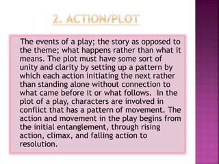 The events of a play; the story as opposed to
the theme; what happens rather than what it
means. The plot must have some sort of
unity and clarity by setting up a pattern by
which each action initiating the next rather
than standing alone without connection to
what came before it or what follows. In the
plot of a play, characters are involved in
conflict that has a pattern of movement. The
action and movement in the play begins from
the initial entanglement, through rising
action, climax, and falling action to
resolution.
 
