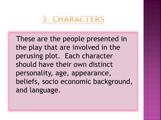 These are the people presented in
the play that are involved in the
perusing plot. Each character
should have their own distinct
personality, age, appearance,
beliefs, socio economic background,
and language.
 