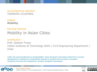 course/learning collection THEMATIC CLUSTERS subject Mobility learning resource Mobility in Asian Cities contributors: Prof. Geetam Tiwari Indian Institute of Technology Delhi / Civil Engineering Department / India LeNS, the Learning Network on Sustainability: Asian-European multi-polar network for curricula development on Design for Sustainability focused on product service system innovation.  Funded by the Asia-Link Programme, EuroAid, European Commission. 