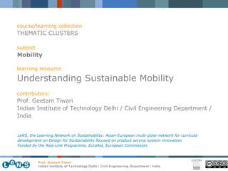 course/learning collection THEMATIC CLUSTERS subject Mobility learning resource Understanding Sustainable Mobility contributors: Prof. Geetam Tiwari Indian Institute of Technology Delhi / Civil Engineering Department / India LeNS, the Learning Network on Sustainability: Asian-European multi-polar network for curricula development on Design for Sustainability focused on product service system innovation.  Funded by the Asia-Link Programme, EuroAid, European Commission. 