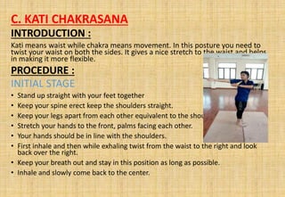 C. KATI CHAKRASANA
INTRODUCTION :
Kati means waist while chakra means movement. In this posture you need to
twist your waist on both the sides. It gives a nice stretch to the waist and helps
in making it more flexible.
PROCEDURE :
INITIAL STAGE
• Stand up straight with your feet together
• Keep your spine erect keep the shoulders straight.
• Keep your legs apart from each other equivalent to the shoulders
• Stretch your hands to the front, palms facing each other.
• Your hands should be in line with the shoulders.
• First inhale and then while exhaling twist from the waist to the right and look
back over the right.
• Keep your breath out and stay in this position as long as possible.
• Inhale and slowly come back to the center.
 