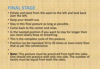 FINAL STAGE
• Exhale and twist from the waist to the left and look back
over the left.
• Keep your breath out.
• Stay in this final posture as long as possible.
• Come back to the center and relax.
• In the twisted position if you want to stay for longer then
you need slowly keep on breathing.
• This is the complete cycle of this posture.
• Practice can be repeated 10 to 20 times or even more than
that as per the convenience.
•
• Note: This posture must be practiced from both the sides.
One should not practice with only one side. The number of
twists must be equal from both the sides.
 