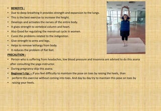 • BENEFITS :
• Due to deep breathing it provides strength and expansion to the lungs.
• This is the best exercise to increase the height.
• Develops and activates the nerves of the entire body.
• It gives strength to vertebral column and heart.
• Also Good for regulating the menstrual cycle in women.
• Cures the problems related to the indigestion.
• Give strength to arms and legs.
• Helps to remove lethargy from body.
• It reduces the problem of flat feet.
PRECAUTION :
• Person who is suffering from headaches, low blood pressure and insomnia are advised to do this asana
after consulting the yoga instructor.
• During pregnancy skip this asana.
• Beginner’s tip: – If you feel difficulty to maintain the pose on toes by raising the heels, than
• perform this exercise without coming into toes. And day by day try to maintain this pose on toes by
• raising your heels.
 