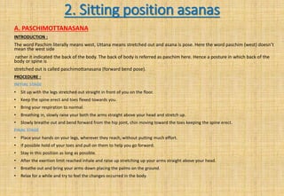 2. Sitting position asanas
A. PASCHIMOTTANASANA
INTRODUCTION :
The word Paschim literally means west, Uttana means stretched out and asana is pose. Here the word paschim (west) doesn’t
mean the west side
rather it indicated the back of the body. The back of body is referred as paschim here. Hence a posture in which back of the
body or spine is
stretched out is called paschimottanasana (forward bend pose).
PROCEDURE :
INITIAL STAGE
• Sit up with the legs stretched out straight in front of you on the floor.
• Keep the spine erect and toes flexed towards you.
• Bring your respiration to normal.
• Breathing in, slowly raise your both the arms straight above your head and stretch up.
• Slowly breathe out and bend forward from the hip joint, chin moving toward the toes keeping the spine erect.
FINAL STAGE
• Place your hands on your legs, wherever they reach, without putting much effort.
• If possible hold of your toes and pull on them to help you go forward.
• Stay in this position as long as possible.
• After the exertion limit reached inhale and raise up stretching up your arms straight above your head.
• Breathe out and bring your arms down placing the palms on the ground.
• Relax for a while and try to feel the changes occurred in the body.
 