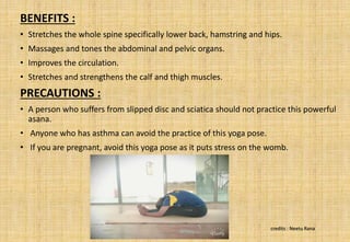BENEFITS :
• Stretches the whole spine specifically lower back, hamstring and hips.
• Massages and tones the abdominal and pelvic organs.
• Improves the circulation.
• Stretches and strengthens the calf and thigh muscles.
PRECAUTIONS :
• A person who suffers from slipped disc and sciatica should not practice this powerful
asana.
• Anyone who has asthma can avoid the practice of this yoga pose.
• If you are pregnant, avoid this yoga pose as it puts stress on the womb.
credits : Neetu Rana
 