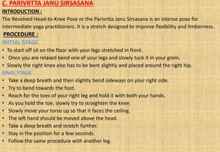 C. PARIVRTTA JANU SIRSASANA
INTRODUCTION :
The Revolved Head-to-Knee Pose or the Parivrtta Janu Sirsasana is an intense pose for
intermediate yoga practitioners. It is a stretch designed to improve flexibility and limberness.
PROCEDURE :
INITIAL STAGE
• To start off sit on the floor with your legs stretched in front.
• Once you are relaxed bend one of your legs and slowly tuck it in your groin.
• Slowly the right knee also has to be bent slightly and placed around the right hip.
FINAL STAGE
• Take a deep breath and then slightly bend sideways on your right side.
• Try to bend towards the foot.
• Reach for the toes of your right leg and hold it with both your hands.
• As you hold the toe, slowly try to straighten the knee.
• Slowly move your torso up so that it faces the ceiling.
• The left hand should be moved above the head.
• Take a deep breath and stretch further.
• Stay in the position for a few seconds.
• Follow the same procedure with another leg.
 