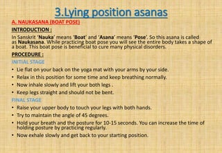 3.Lying position asanas
A. NAUKASANA (BOAT POSE)
INTRODUCTION :
In Sanskrit ‘Nauka’ means ‘Boat’ and ‘Asana’ means ‘Pose’. So this asana is called
as Naukasana. While practicing boat pose you will see the entire body takes a shape of
a boat. This boat pose is beneficial to cure many physical disorders.
PROCEDURE :
INITIAL STAGE
• Lie flat on your back on the yoga mat with your arms by your side.
• Relax in this position for some time and keep breathing normally.
• Now inhale slowly and lift your both legs .
• Keep legs straight and should not be bent.
FINAL STAGE
• Raise your upper body to touch your legs with both hands.
• Try to maintain the angle of 45 degrees.
• Hold your breath and the posture for 10-15 seconds. You can increase the time of
holding posture by practicing regularly.
• Now exhale slowly and get back to your starting position.
 