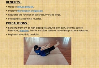 BENEFITS :
• Helps to reduce belly fat.
• Improve the function of digestion.
• Regulates the function of pancreas, liver and lungs.
• Strengthens abdominal muscles.
PRECAUTIONS :
• Suffering from low or high blood pressure,hip joint pain, arthritis, severe
headache, migraine, hernia and ulcer patients should not practice naukasana.
• Beginners should do carefully.
 