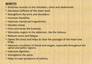 BENEFITS
• Stretches muscles in the shoulders, chest and abdominals.
• Decreases stiffness of the lower back.
• Strengthens the arms and shoulders.
• Increases flexibility.
• Improves menstrual irregularities.
• Elevates mood.
• Firms and tones the buttocks.
• Stimulates organs in the abdomen, like the kidneys.
• Relieves stress and fatigue.
• Opens the chest and helps to clear the passages of the heart and
lungs.
• Improves circulation of blood and oxygen, especially throughout the
spinal and pelvic regions.
• Improves digestion.
• Strengthens the spine.
• Helps to ease symptoms of asthma.
 