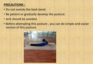 PRECAUTIONS :
• Do not overdo the back bend.
• Be patient or gradually develop the posture.
• Jerk should be avoided.
• Before attempting this posture , you can do simple and easier
version of this posture.
 