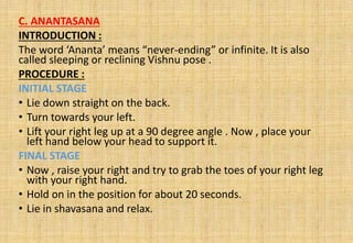 C. ANANTASANA
INTRODUCTION :
The word ‘Ananta’ means “never-ending” or infinite. It is also
called sleeping or reclining Vishnu pose .
PROCEDURE :
INITIAL STAGE
• Lie down straight on the back.
• Turn towards your left.
• Lift your right leg up at a 90 degree angle . Now , place your
left hand below your head to support it.
FINAL STAGE
• Now , raise your right and try to grab the toes of your right leg
with your right hand.
• Hold on in the position for about 20 seconds.
• Lie in shavasana and relax.
 