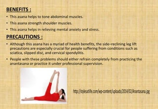 BENEFITS :
• This asana helps to tone abdominal muscles.
• This asana strength shoulder muscles.
• This asana helps in relieving mental anxiety and stress.
PRECAUTIONS :
• Although this asana has a myriad of health benefits, the side–reclining leg lift
precautions are especially crucial for people suffering from conditions such as
sciatica, slipped disc, and cervical spondylitis.
• People with these problems should either refrain completely from practicing the
anantasana or practice it under professional supervision.
 
