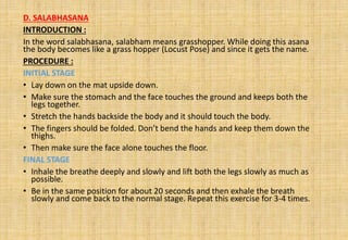 D. SALABHASANA
INTRODUCTION :
In the word salabhasana, salabham means grasshopper. While doing this asana
the body becomes like a grass hopper (Locust Pose) and since it gets the name.
PROCEDURE :
INITIAL STAGE
• Lay down on the mat upside down.
• Make sure the stomach and the face touches the ground and keeps both the
legs together.
• Stretch the hands backside the body and it should touch the body.
• The fingers should be folded. Don’t bend the hands and keep them down the
thighs.
• Then make sure the face alone touches the floor.
FINAL STAGE
• Inhale the breathe deeply and slowly and lift both the legs slowly as much as
possible.
• Be in the same position for about 20 seconds and then exhale the breath
slowly and come back to the normal stage. Repeat this exercise for 3-4 times.
 