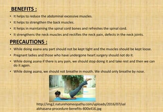 BENEFITS :
• It helps to reduce the abdominal excessive muscles.
• It helps to strengthen the back muscles.
• It helps in maintaining the spinal cord bones and refreshes the spinal cord.
• It strengthens the neck muscles and rectifies the neck pain, defects in the neck joints.
PRECAUTIONS :
• While doing asana any part should not be kept tight and the muscles should be kept loose.
• Pregnant ladies and those who have undergone heart surgery should not do it.
• While doing asana if there is any pain, we should stop doing it and take rest and then we can
do it again.
• While doing asana, we should not breathe in mouth. We should only breathe by nose.
http://img2.naturehomeopathy.com/uploads/2016/07/sal
abhasana-procedure-benefits-800x416.jpg
 