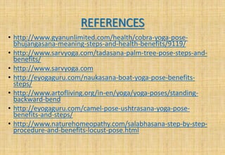 REFERENCES
• http://www.gyanunlimited.com/health/cobra-yoga-pose-
bhujangasana-meaning-steps-and-health-benefits/9119/
• http://www.sarvyoga.com/tadasana-palm-tree-pose-steps-and-
benefits/
• http://www.sarvyoga.com
• http://eyogaguru.com/naukasana-boat-yoga-pose-benefits-
steps/
• http://www.artofliving.org/in-en/yoga/yoga-poses/standing-
backward-bend
• http://eyogaguru.com/camel-pose-ushtrasana-yoga-pose-
benefits-and-steps/
• http://www.naturehomeopathy.com/salabhasana-step-by-step-
procedure-and-benefits-locust-pose.html
 
