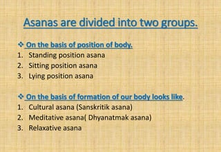 Asanas are divided into two groups.
 On the basis of position of body.
1. Standing position asana
2. Sitting position asana
3. Lying position asana
 On the basis of formation of our body looks like.
1. Cultural asana (Sanskritik asana)
2. Meditative asana( Dhyanatmak asana)
3. Relaxative asana
 