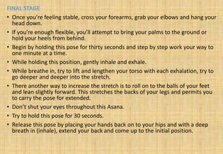FINAL STAGE
• Once you’re feeling stable, cross your forearms, grab your elbows and hang your
head down.
• If you’re enough flexible, you’ll attempt to bring your palms to the ground or
hold your heels from behind.
• Begin by holding this pose for thirty seconds and step by step work your way to
one minute at a time.
• While holding this position, gently inhale and exhale.
• While breathe in, try to lift and lengthen your torso with each exhalation, try to
go deeper and deeper into the stretch.
• There another way to increase the stretch is to roll on to the balls of your feet
and lean slightly forward. This stretches the backs of your legs and permits you
to carry the pose for extended.
• Don’t shut your eyes throughout this Asana.
• Try to hold this pose for 30 seconds.
• Release this pose by placing your hands back on to your hips and with a deep
breath in (inhale), extend your back and come up to the initial position.
 