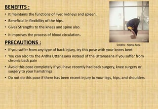 BENEFITS :
• It maintains the functions of liver, kidneys and spleen.
• Beneficial in flexibility of the hips.
• Gives Strengths to the knees and spine also.
• It improves the process of blood circulation.
PRECAUTIONS :
• If you suffer from any type of back injury, try this pose with your knees bent
• You can also try the Ardha Uttanasana instead of the Uttanasana if you suffer from
chronic back pain
• Avoid this pose completely if you have recently had back surgery, knee surgery or
surgery to your hamstrings
• Do not do this pose if there has been recent injury to your legs, hips, and shoulders
Credits : Neetu Rana
 