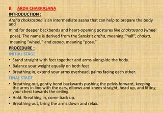 B. ARDH CHAKRASANA
INTRODUCTION :
Ardha chakrasana is an intermediate asana that can help to prepare the body
and
mind for deeper backbends and heart-opening postures like chakrasana (wheel
pose). The name is derived from the Sanskrit ardha, meaning “half“, chakra,
meaning “wheel," and asana, meaning “pose.”
PROCEDURE :
INITIAL STAGE
• Stand straight with feet together and arms alongside the body.
• Balance your weight equally on both feet
• Breathing in, extend your arms overhead, palms facing each other.
FINAL STAGE
• Breathing out, gently bend backwards pushing the pelvis forward, keeping
the arms in line with the ears, elbows and knees straight, head up, and lifting
your chest towards the ceiling.
• Hold. Breathing in, come back up.
• Breathing out, bring the arms down and relax.
 
