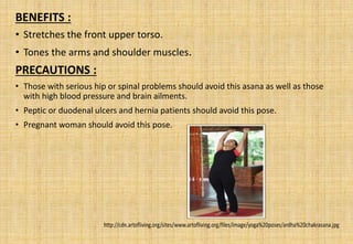 BENEFITS :
• Stretches the front upper torso.
• Tones the arms and shoulder muscles.
PRECAUTIONS :
• Those with serious hip or spinal problems should avoid this asana as well as those
with high blood pressure and brain ailments.
• Peptic or duodenal ulcers and hernia patients should avoid this pose.
• Pregnant woman should avoid this pose.
 