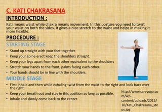 C. KATI CHAKRASANA
INTRODUCTION :
Kati means waist while chakra means movement. In this posture you need to twist
your waist on both the sides. It gives a nice stretch to the waist and helps in making it
more flexible.
PROCEDURE :
STARTING STAGE
• Stand up straight with your feet together
• Keep your spine erect keep the shoulders straight.
• Keep your legs apart from each other equivalent to the shoulders
• Stretch your hands to the front, palms facing each other.
• Your hands should be in line with the shoulders.
MIDDLE STAGE
• First inhale and then while exhaling twist from the waist to the right and look back over
the right.
• Keep your breath out and stay in this position as long as possible.
• Inhale and slowly come back to the center.
http://www.sarvyoga.co
m/wp-
content/uploads/2015/
10/Kati_Chakrasana_ste
ps.jpg
 