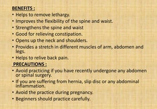 BENEFITS :
• Helps to remove lethargy.
• Improves the flexibility of the spine and waist.
• Strengthens the spine and waist
• Good for relieving constipation.
• Opens up the neck and shoulders.
• Provides a stretch in different muscles of arm, abdomen and
legs.
• Helps to relive back pain.
PRECAUTIONS :
• Avoid practicing if you have recently undergone any abdomen
or spinal surgery.
• If you are suffering from hernia, slip disc or any abdominal
inflammation.
• Avoid the practice during pregnancy.
• Beginners should practice carefully.
 