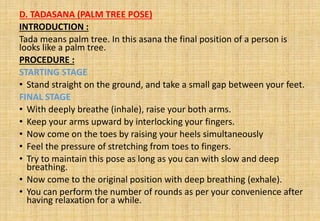 D. TADASANA (PALM TREE POSE)
INTRODUCTION :
Tada means palm tree. In this asana the final position of a person is
looks like a palm tree.
PROCEDURE :
STARTING STAGE
• Stand straight on the ground, and take a small gap between your feet.
FINAL STAGE
• With deeply breathe (inhale), raise your both arms.
• Keep your arms upward by interlocking your fingers.
• Now come on the toes by raising your heels simultaneously
• Feel the pressure of stretching from toes to fingers.
• Try to maintain this pose as long as you can with slow and deep
breathing.
• Now come to the original position with deep breathing (exhale).
• You can perform the number of rounds as per your convenience after
having relaxation for a while.
 