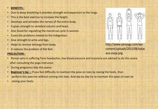 • BENEFITS :
• Due to deep breathing it provides strength and expansion to the lungs.
• This is the best exercise to increase the height.
• Develops and activates the nerves of the entire body.
• It gives strength to vertebral column and heart.
• Also Good for regulating the menstrual cycle in women.
• Cures the problems related to the indigestion.
• Give strength to arms and legs.
• Helps to remove lethargy from body.
• It reduces the problem of flat feet.
PRECAUTION :
• Person who is suffering from headaches, low blood pressure and insomnia are advised to do this asana
after consulting the yoga instructor.
• During pregnancy skip this asana.
• Beginner’s tip: – If you feel difficulty to maintain the pose on toes by raising the heels, than
• perform this exercise without coming into toes. And day by day try to maintain this pose on toes by
• raising your heels.
 