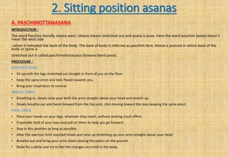 2. Sitting position asanas
A. PASCHIMOTTANASANA
INTRODUCTION :
The word Paschim literally means west, Uttana means stretched out and asana is pose. Here the word paschim (west) doesn’t
mean the west side
rather it indicated the back of the body. The back of body is referred as paschim here. Hence a posture in which back of the
body or spine is
stretched out is called paschimottanasana (forward bend pose).
PROCEDURE :
STARTING STAGE
• Sit up with the legs stretched out straight in front of you on the floor.
• Keep the spine erect and toes flexed towards you.
• Bring your respiration to normal.
MIDDLE STAGE
• Breathing in, slowly raise your both the arms straight above your head and stretch up.
• Slowly breathe out and bend forward from the hip joint, chin moving toward the toes keeping the spine erect.
FINAL STAGE
• Place your hands on your legs, wherever they reach, without putting much effort.
• If possible hold of your toes and pull on them to help you go forward.
• Stay in this position as long as possible.
• After the exertion limit reached inhale and raise up stretching up your arms straight above your head.
• Breathe out and bring your arms down placing the palms on the ground.
• Relax for a while and try to feel the changes occurred in the body.
 