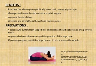 BENEFITS :
• Stretches the whole spine specifically lower back, hamstring and hips.
• Massages and tones the abdominal and pelvic organs.
• Improves the circulation.
• Stretches and strengthens the calf and thigh muscles.
PRECAUTIONS :
• A person who suffers from slipped disc and sciatica should not practice this powerful
asana.
• Anyone who has asthma can avoid the practice of this yoga pose.
• If you are pregnant, avoid this yoga pose as it puts stress on the womb.
https://featheredpipe.com/w
p-
content/uploads/2013/12/pa
schimottanasana_3_360px.jp
g
 