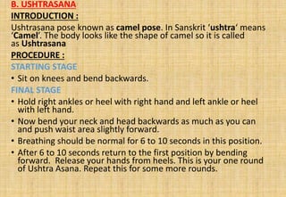 B. USHTRASANA
INTRODUCTION :
Ushtrasana pose known as camel pose. In Sanskrit ‘ushtra‘ means
‘Camel’. The body looks like the shape of camel so it is called
as Ushtrasana
PROCEDURE :
STARTING STAGE
• Sit on knees and bend backwards.
FINAL STAGE
• Hold right ankles or heel with right hand and left ankle or heel
with left hand.
• Now bend your neck and head backwards as much as you can
and push waist area slightly forward.
• Breathing should be normal for 6 to 10 seconds in this position.
• After 6 to 10 seconds return to the first position by bending
forward. Release your hands from heels. This is your one round
of Ushtra Asana. Repeat this for some more rounds.
 