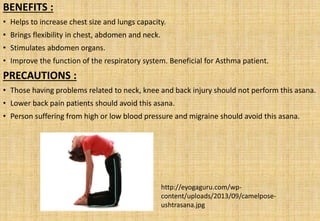 BENEFITS :
• Helps to increase chest size and lungs capacity.
• Brings flexibility in chest, abdomen and neck.
• Stimulates abdomen organs.
• Improve the function of the respiratory system. Beneficial for Asthma patient.
PRECAUTIONS :
• Those having problems related to neck, knee and back injury should not perform this asana.
• Lower back pain patients should avoid this asana.
• Person suffering from high or low blood pressure and migraine should avoid this asana.
http://eyogaguru.com/wp-
content/uploads/2013/09/camelpose-
ushtrasana.jpg
 