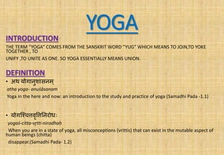 YOGAINTRODUCTION
THE TERM “YOGA” COMES FROM THE SANSKRIT WORD ”YUG” WHICH MEANS TO JOIN,TO YOKE
TOGETHER , TO
UNIFY ,TO UNITE AS ONE. SO YOGA ESSENTIALLY MEANS UNION.
DEFINITION
• अथ योगानुशासनम ्
atha yoga- anuśāsanam
Yoga in the here and now: an introduction to the study and practice of yoga (Samadhi Pada -1.1)
• योगश्चित्तवृत्तत्तननरोधः
yogaś-citta-vr̥tti-nirodhaḥ
When you are in a state of yoga, all misconceptions (vrittis) that can exist in the mutable aspect of
human beings (chitta)
disappear.(Samadhi Pada- 1.2)
 