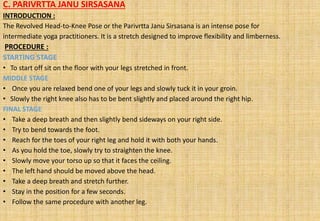 C. PARIVRTTA JANU SIRSASANA
INTRODUCTION :
The Revolved Head-to-Knee Pose or the Parivrtta Janu Sirsasana is an intense pose for
intermediate yoga practitioners. It is a stretch designed to improve flexibility and limberness.
PROCEDURE :
STARTING STAGE
• To start off sit on the floor with your legs stretched in front.
MIDDLE STAGE
• Once you are relaxed bend one of your legs and slowly tuck it in your groin.
• Slowly the right knee also has to be bent slightly and placed around the right hip.
FINAL STAGE
• Take a deep breath and then slightly bend sideways on your right side.
• Try to bend towards the foot.
• Reach for the toes of your right leg and hold it with both your hands.
• As you hold the toe, slowly try to straighten the knee.
• Slowly move your torso up so that it faces the ceiling.
• The left hand should be moved above the head.
• Take a deep breath and stretch further.
• Stay in the position for a few seconds.
• Follow the same procedure with another leg.
 