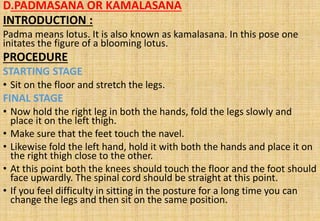 D.PADMASANA OR KAMALASANA
INTRODUCTION :
Padma means lotus. It is also known as kamalasana. In this pose one
initates the figure of a blooming lotus.
PROCEDURE
STARTING STAGE
• Sit on the floor and stretch the legs.
FINAL STAGE
• Now hold the right leg in both the hands, fold the legs slowly and
place it on the left thigh.
• Make sure that the feet touch the navel.
• Likewise fold the left hand, hold it with both the hands and place it on
the right thigh close to the other.
• At this point both the knees should touch the floor and the foot should
face upwardly. The spinal cord should be straight at this point.
• If you feel difficulty in sitting in the posture for a long time you can
change the legs and then sit on the same position.
 