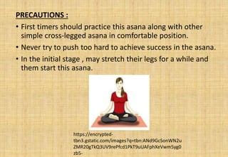 PRECAUTIONS :
• First timers should practice this asana along with other
simple cross-legged asana in comfortable position.
• Never try to push too hard to achieve success in the asana.
• In the initial stage , may stretch their legs for a while and
them start this asana.
https://encrypted-
tbn3.gstatic.com/images?q=tbn:ANd9GcSonWN2u
ZMR20gTkQ3UV9rePfcd1PkT9uUAFphXeVwm5yg0
zb5-
 