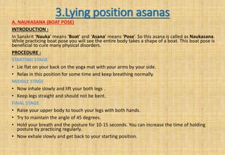3.Lying position asanas
A. NAUKASANA (BOAT POSE)
INTRODUCTION :
In Sanskrit ‘Nauka’ means ‘Boat’ and ‘Asana’ means ‘Pose’. So this asana is called as Naukasana.
While practicing boat pose you will see the entire body takes a shape of a boat. This boat pose is
beneficial to cure many physical disorders.
PROCEDURE :
STARTING STAGE
• Lie flat on your back on the yoga mat with your arms by your side.
• Relax in this position for some time and keep breathing normally.
MIDDLE STAGE
• Now inhale slowly and lift your both legs .
• Keep legs straight and should not be bent.
FINAL STAGE
• Raise your upper body to touch your legs with both hands.
• Try to maintain the angle of 45 degrees.
• Hold your breath and the posture for 10-15 seconds. You can increase the time of holding
posture by practicing regularly.
• Now exhale slowly and get back to your starting position.
 