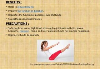 BENEFITS :
• Helps to reduce belly fat.
• Improve the function of digestion.
• Regulates the function of pancreas, liver and lungs.
• Strengthens abdominal muscles.
PRECAUTIONS :
• Suffering from low or high blood pressure,hip joint pain, arthritis, severe
headache, migraine, hernia and ulcer patients should not practice naukasana.
• Beginners should do carefully.
 