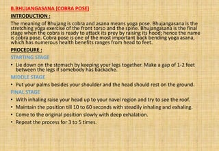B.BHUJANGASANA (COBRA POSE)
INTRODUCTION :
The meaning of Bhujang is cobra and asana means yoga pose. Bhujangasana is the
stretching yoga exercise of the front torso and the spine. Bhujangasana is the final
stage when the cobra is ready to attack its prey by raising its hood; hence the name
is cobra pose. Cobra pose is one of the most important back bending yoga asana,
which has numerous health benefits ranges from head to feet.
PROCEDURE :
STARTING STAGE
• Lie down on the stomach by keeping your legs together. Make a gap of 1-2 feet
between the legs if somebody has backache.
MIDDLE STAGE
• Put your palms besides your shoulder and the head should rest on the ground.
FINAL STAGE
• With inhaling raise your head up to your navel region and try to see the roof.
• Maintain the position till 10 to 60 seconds with steadily inhaling and exhaling.
• Come to the original position slowly with deep exhalation.
• Repeat the process for 3 to 5 times.
 