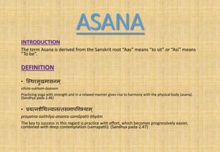 ASANA
INTRODUCTION
The term Asana is derived from the Sanskrit root “Aas” means “to sit” or “Asi” means
“To be”.
DEFINITION
• श्थथरसुखमासनम्
sthira-sukham-āsanam
Practicing yoga with strength and in a relaxed manner gives rise to harmony with the physical body (asana).
(Sandhya pada 2.46)
• प्रयत्नशैथथल्यानन्तसमापत्तत्तभ्याम ्
prayatna-śaithilya-ananta-samāpatti-bhyām
The key to success in this regard is practice with effort, which becomes progressively easier,
combined with deep contemplation (samapatti). (Sandhya pada-2.47)
 