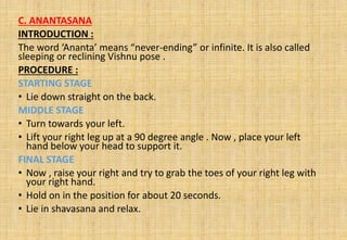 C. ANANTASANA
INTRODUCTION :
The word ‘Ananta’ means “never-ending” or infinite. It is also called
sleeping or reclining Vishnu pose .
PROCEDURE :
STARTING STAGE
• Lie down straight on the back.
MIDDLE STAGE
• Turn towards your left.
• Lift your right leg up at a 90 degree angle . Now , place your left
hand below your head to support it.
FINAL STAGE
• Now , raise your right and try to grab the toes of your right leg with
your right hand.
• Hold on in the position for about 20 seconds.
• Lie in shavasana and relax.
 