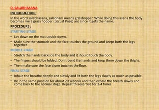 D. SALABHASANA
INTRODUCTION :
In the word salabhasana, salabham means grasshopper. While doing this asana the body
becomes like a grass hopper (Locust Pose) and since it gets the name.
PROCEDURE :
STARTING STAGE
• Lay down on the mat upside down.
• Make sure the stomach and the face touches the ground and keeps both the legs
together.
MIDDLE STAGE
• Stretch the hands backside the body and it should touch the body.
• The fingers should be folded. Don’t bend the hands and keep them down the thighs.
• Then make sure the face alone touches the floor.
FINAL STAGE
• Inhale the breathe deeply and slowly and lift both the legs slowly as much as possible.
• Be in the same position for about 20 seconds and then exhale the breath slowly and
come back to the normal stage. Repeat this exercise for 3-4 times.
 